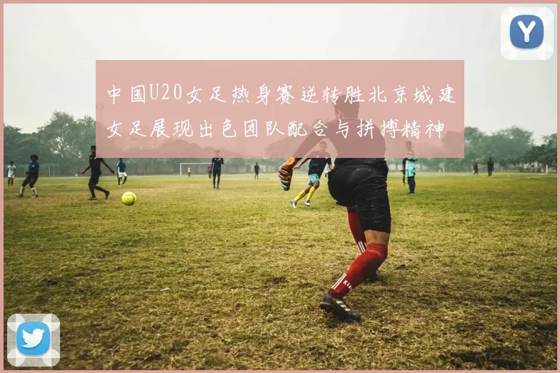 中国U20女足热身赛逆转胜北京城建女足展现出色团队配合与拼搏精神