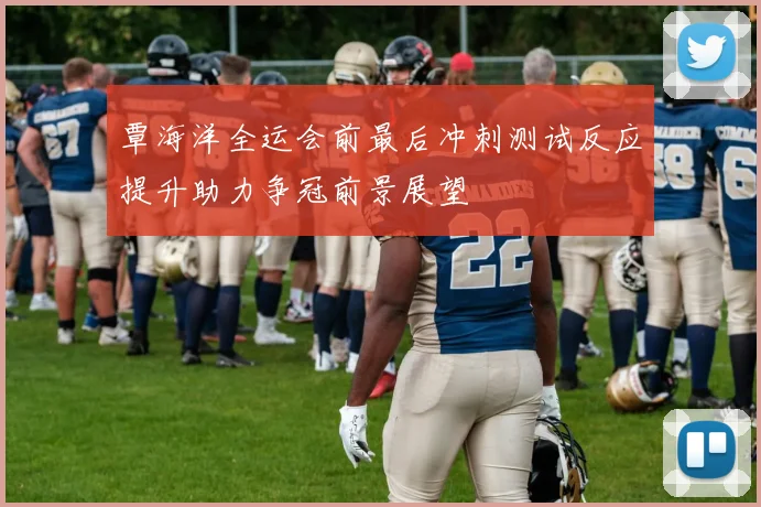覃海洋全运会前最后冲刺测试反应提升助力争冠前景展望