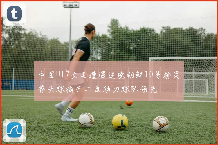 中国U17女足遭遇逆境朝鲜10号柳炅香头球梅开二度助力球队领先