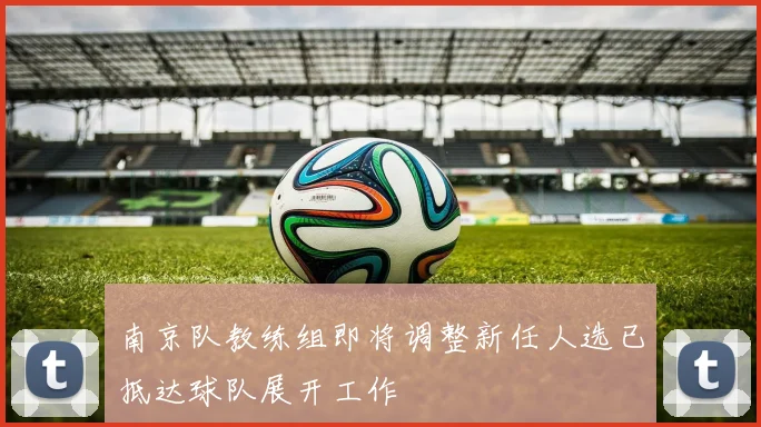 南京队教练组即将调整新任人选已抵达球队展开工作