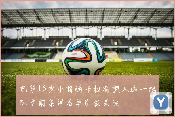 巴萨16岁小将通卡拉有望入选一线队季前集训名单引发关注